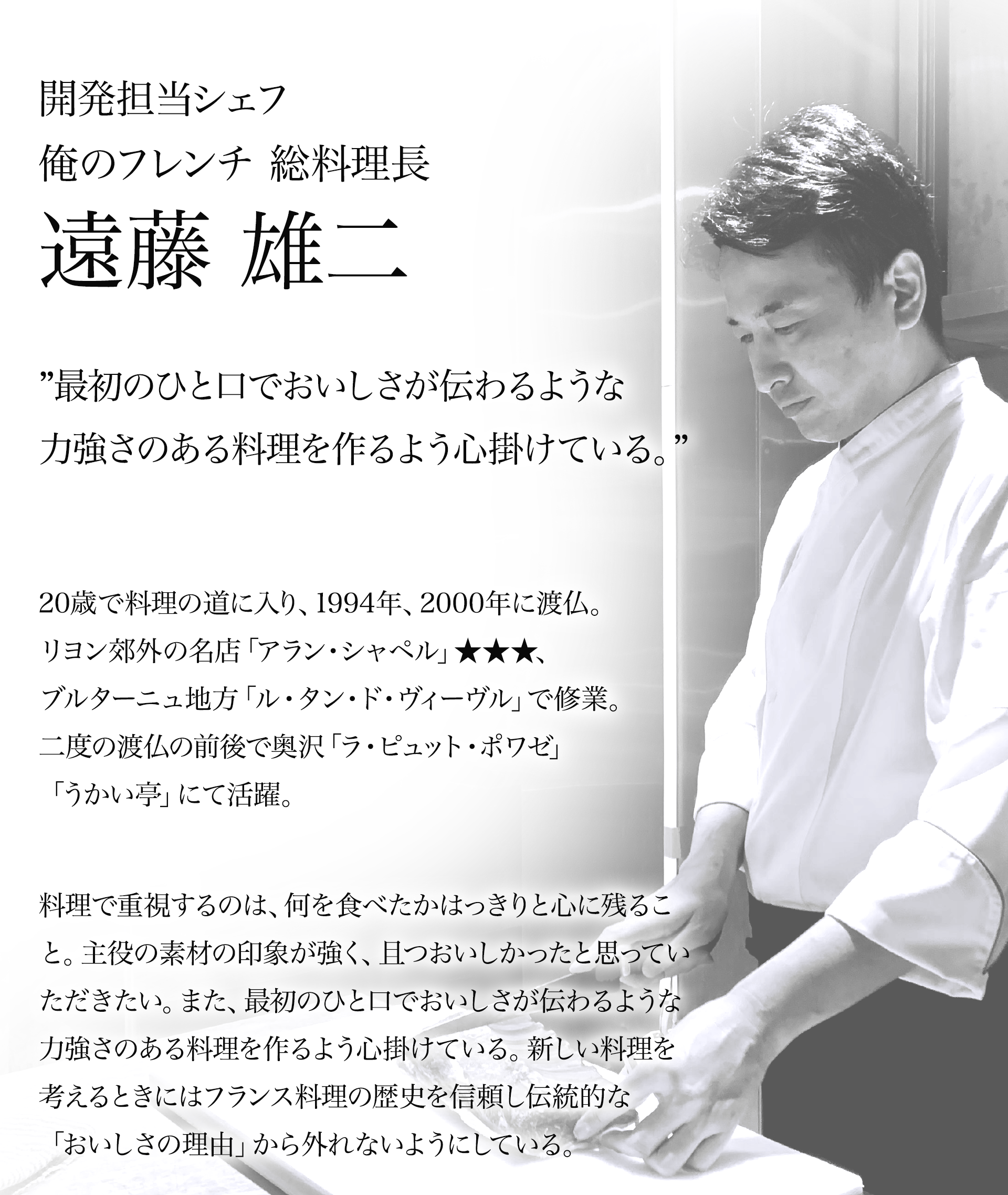 開発担当シェフ俺のフレンチ 総料理長遠藤 雄二 ”最初のひと口でおいしさが伝わるような力強さのある料理を作るよう心掛けている。” 20歳で料理の道に入り、1994年、2000年に渡仏。リヨン郊外の名店「アラン・シャペル」★★★、ブルターニュ地方「ル・タン・ド・ヴィーヴル」で修業。二度の渡仏の前後で奥沢「ラ・ピュット・ポワゼ」「うかい亭」にて活躍。料理で重視するのは、何を食べたかはっきりと心に残ること。主役の素材の印象が強く、且つおいしかったと思っていただきたい。また、最初のひと口でおいしさが伝わるような力強さのある料理を作るよう心掛けている。新しい料理を考えるときにはフランス料理の歴史を信頼し伝統的な「おいしさの理由」から外れないようにしている。
                